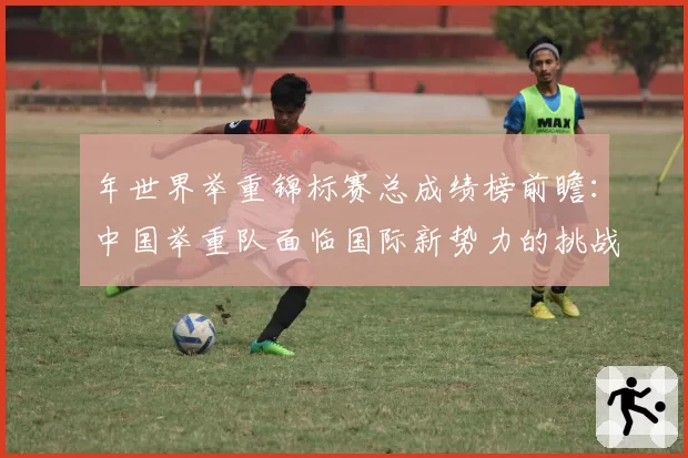年世界举重锦标赛总成绩榜前瞻：中国举重队面临国际新势力的挑战