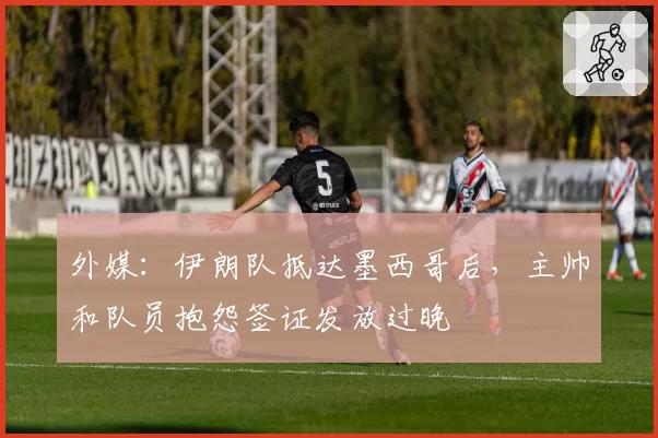 外媒：伊朗队抵达墨西哥后，主帅和队员抱怨签证发放过晚