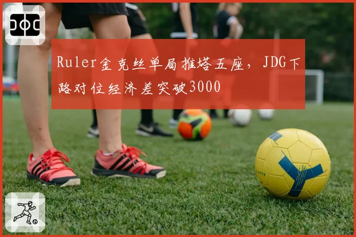 Ruler金克丝单局推塔五座，JDG下路对位经济差突破3000
