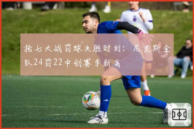 抢七大战罚球决胜时刻：尼克斯全队24罚22中创赛季新高