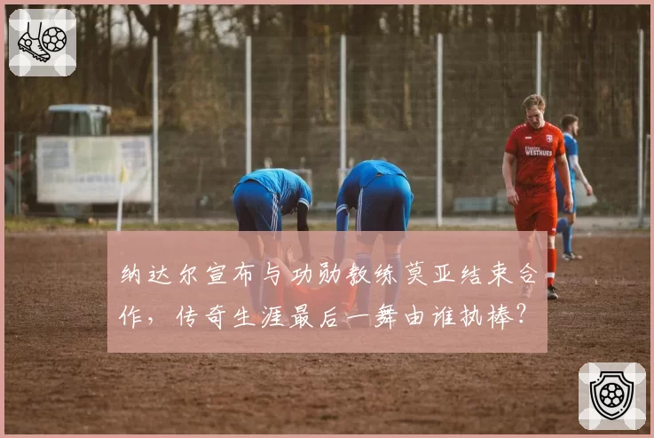 纳达尔宣布与功勋教练莫亚结束合作,传奇生涯最后一舞由谁执棒?