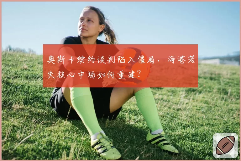 奥斯卡续约谈判陷入僵局，海港若失核心中场如何重建？
