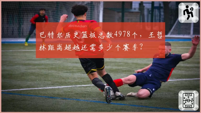 巴特尔历史篮板总数4978个，王哲林距离超越还需多少个赛季？