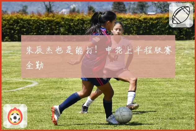 朱辰杰也是能打！申花上半程联赛全勤