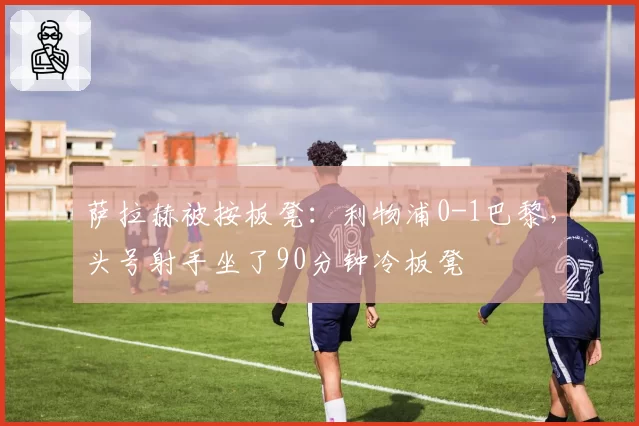 萨拉赫被按板凳:利物浦0-1巴黎,头号射手坐了90分钟冷板凳