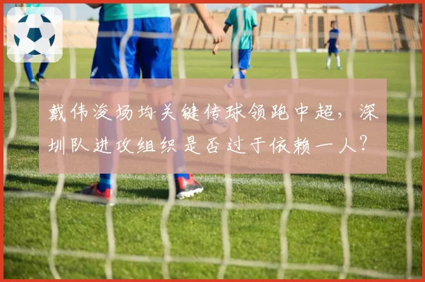 戴伟浚场均关键传球领跑中超，深圳队进攻组织是否过于依赖一人？