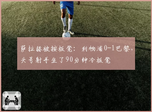 萨拉赫被按板凳:利物浦0-1巴黎,头号射手坐了90分钟冷板凳