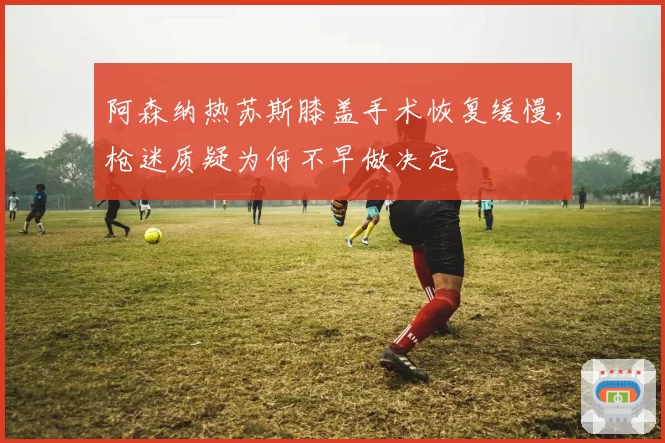 阿森纳热苏斯膝盖手术恢复缓慢，枪迷质疑为何不早做决定