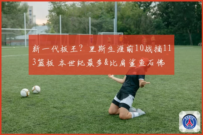 新一代板王？里斯生涯前10战摘113篮板 本世纪最多&比肩鲨鱼石佛