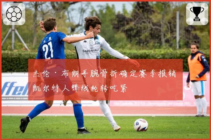 杰伦·布朗手腕骨折确定赛季报销 凯尔特人锋线轮转吃紧