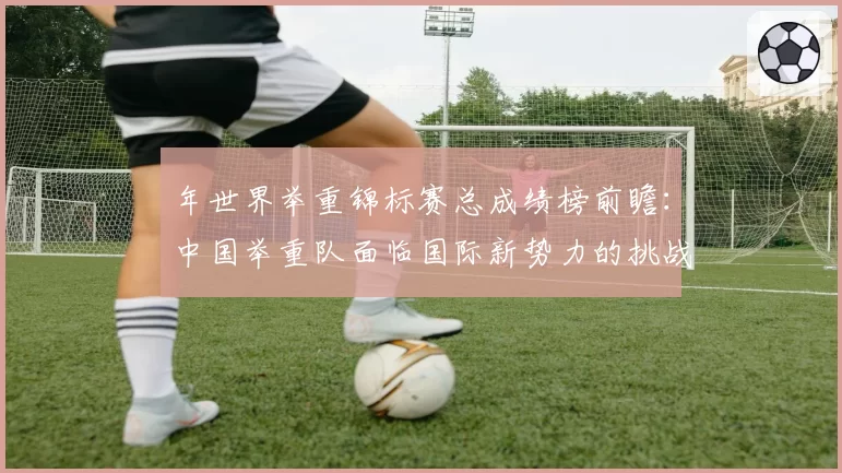 年世界举重锦标赛总成绩榜前瞻：中国举重队面临国际新势力的挑战