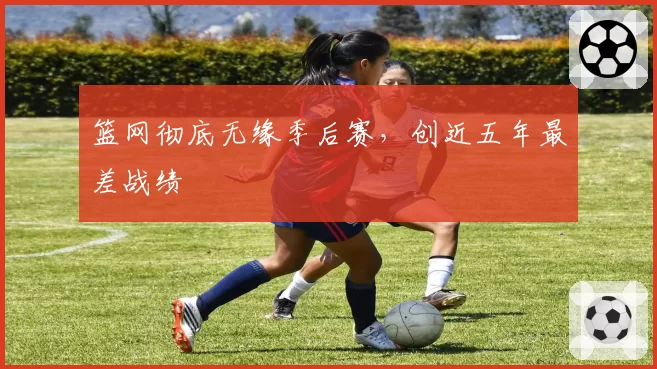 篮网彻底无缘季后赛，创近五年最差战绩