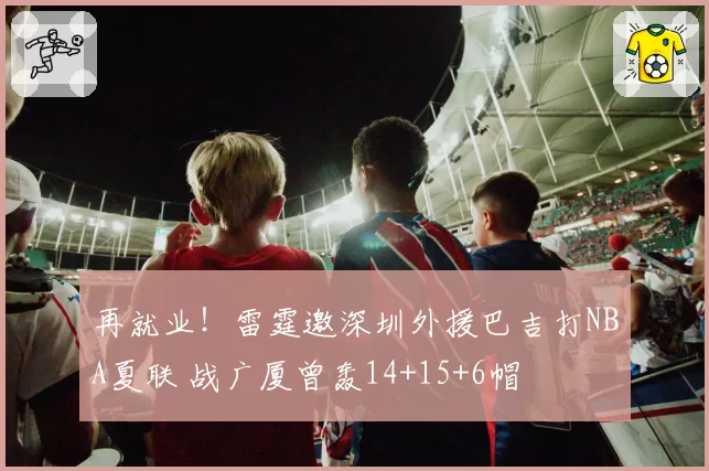 再就业！雷霆邀深圳外援巴吉打NBA夏联 战广厦曾轰14+15+6帽