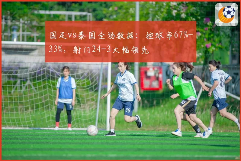国足vs泰国全场数据:控球率67%-33%,射门24-3大幅领先