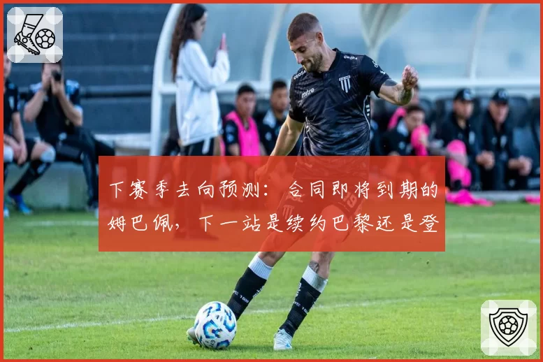 下赛季去向预测：合同即将到期的姆巴佩，下一站是续约巴黎还是登陆英超？