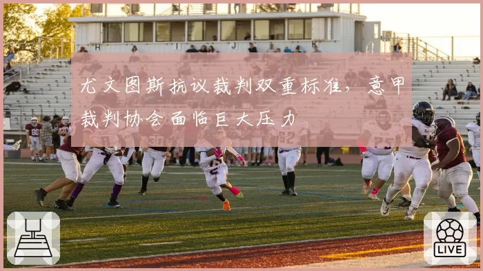 尤文图斯抗议裁判双重标准,意甲裁判协会面临巨大压力