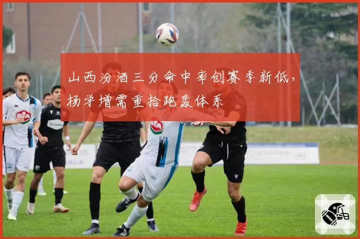 山西汾酒三分命中率创赛季新低，杨学增需重拾跑轰体系