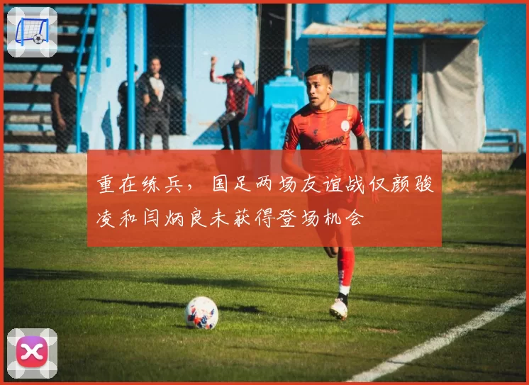 重在练兵，国足两场友谊战仅颜骏凌和闫炳良未获得登场机会
