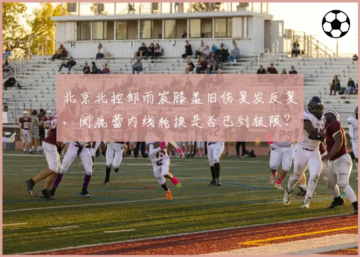 北京北控邹雨宸膝盖旧伤复发反复，闵鹿蕾内线轮换是否已到极限？