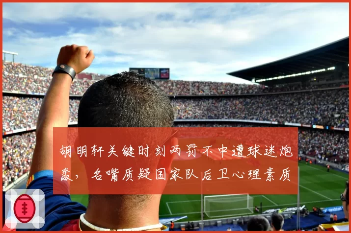 胡明轩关键时刻两罚不中遭球迷炮轰，名嘴质疑国家队后卫心理素质