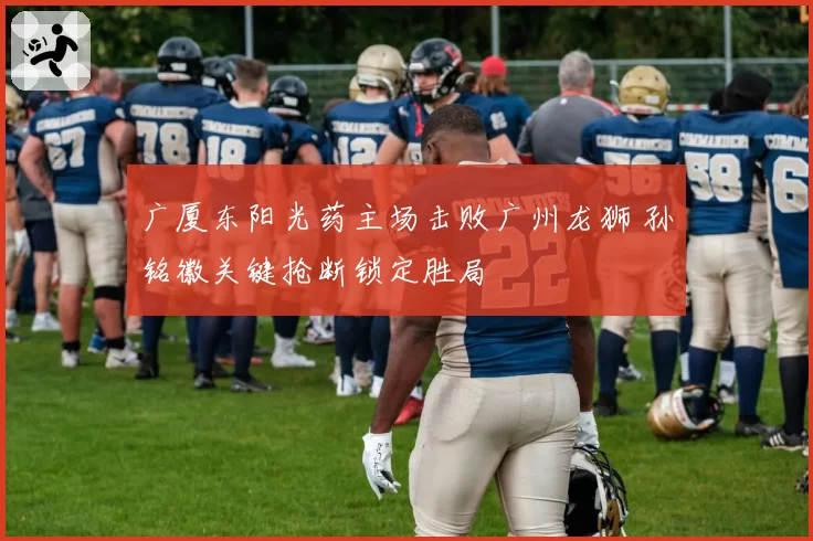 广厦东阳光药主场击败广州龙狮 孙铭徽关键抢断锁定胜局