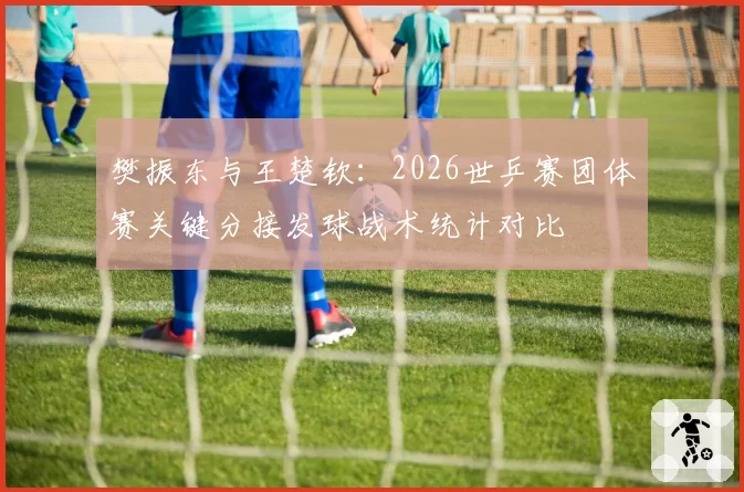 樊振东与王楚钦：2026世乒赛团体赛关键分接发球战术统计对比
