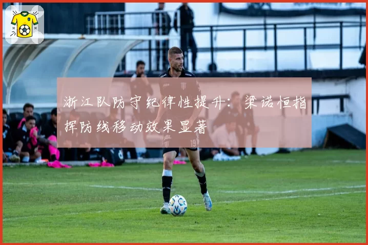 浙江队防守纪律性提升:梁诺恒指挥防线移动效果显著