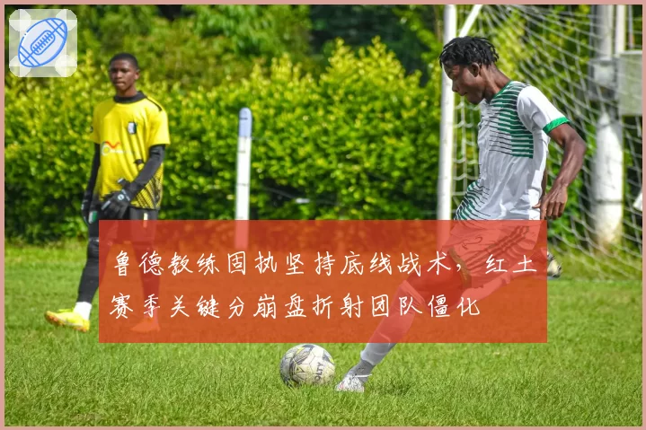 鲁德教练固执坚持底线战术，红土赛季关键分崩盘折射团队僵化