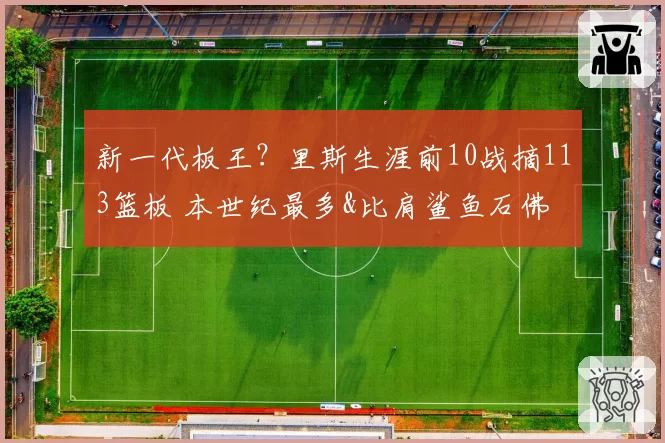 新一代板王？里斯生涯前10战摘113篮板 本世纪最多&比肩鲨鱼石佛