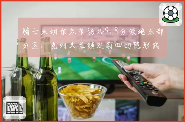 骑士米切尔末节场均9.8分领跑东部分区，克利夫兰锁定前四的隐形武器还能奏效多久？