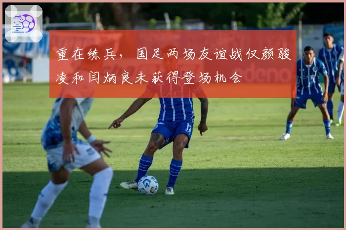 重在练兵，国足两场友谊战仅颜骏凌和闫炳良未获得登场机会