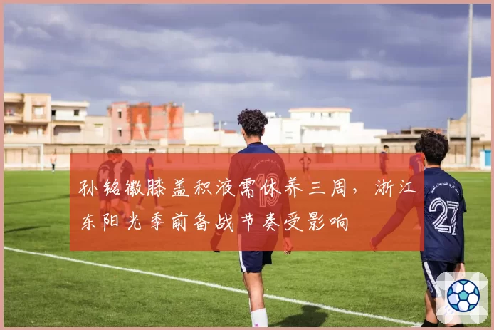孙铭徽膝盖积液需休养三周，浙江东阳光季前备战节奏受影响