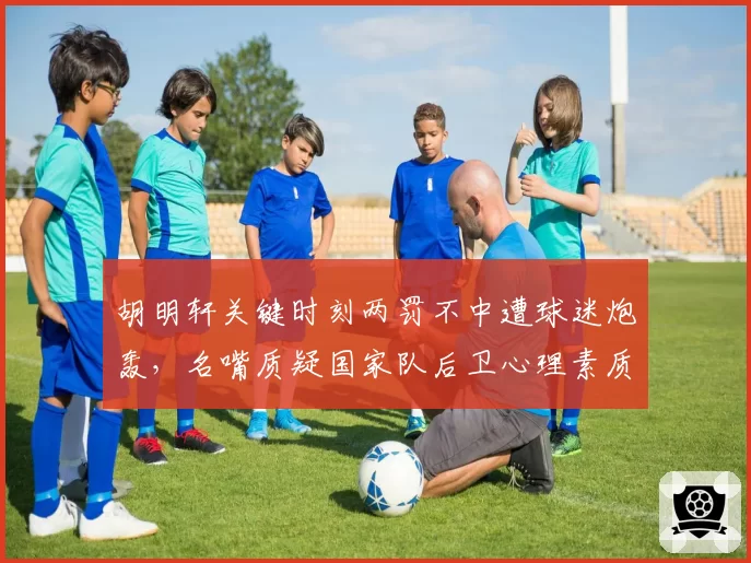 胡明轩关键时刻两罚不中遭球迷炮轰，名嘴质疑国家队后卫心理素质
