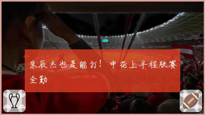 朱辰杰也是能打！申花上半程联赛全勤