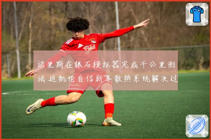 诺里斯在银石模拟器完成千公里测试 迈凯伦自信新车散热系统解决过热顽疾