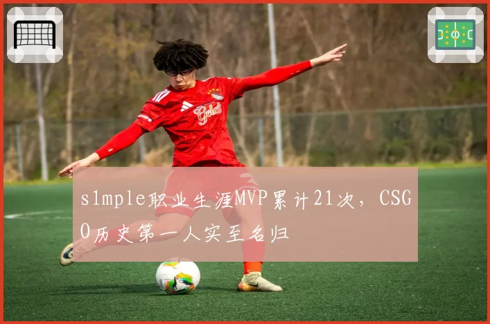 s1mple职业生涯MVP累计21次，CSGO历史第一人实至名归
