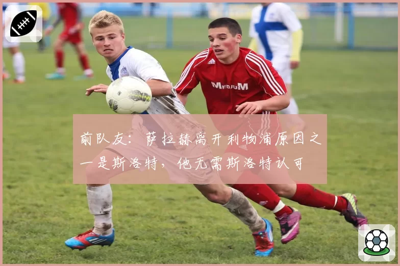 前队友：萨拉赫离开利物浦原因之一是斯洛特，他无需斯洛特认可