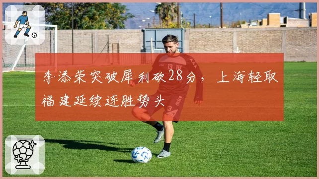 李添荣突破犀利砍28分,上海轻取福建延续连胜势头