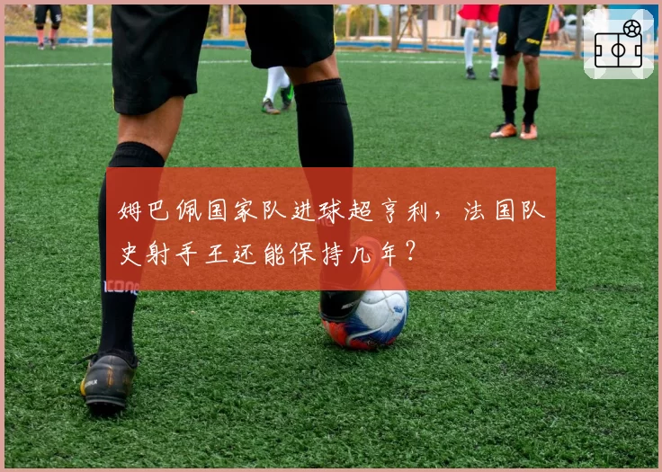姆巴佩国家队进球超亨利，法国队史射手王还能保持几年？