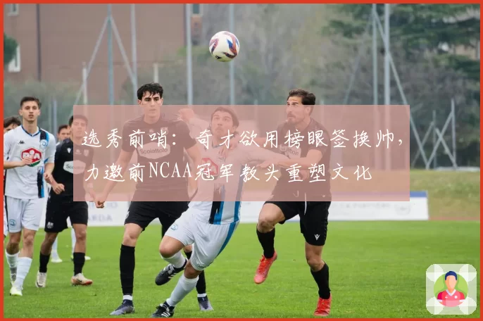 选秀前哨：奇才欲用榜眼签换帅，力邀前NCAA冠军教头重塑文化