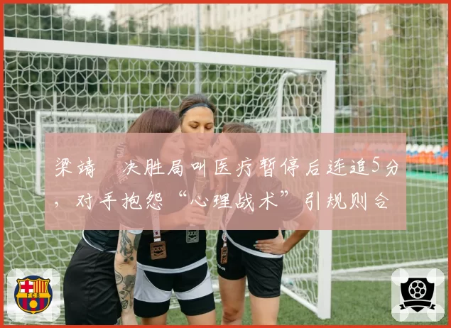 梁靖崑决胜局叫医疗暂停后连追5分，对手抱怨“心理战术”引规则合理性讨论