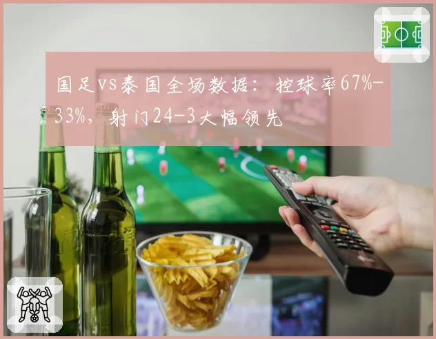 国足vs泰国全场数据:控球率67%-33%,射门24-3大幅领先