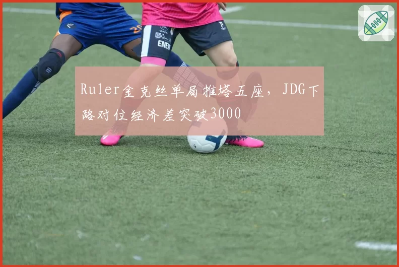Ruler金克丝单局推塔五座，JDG下路对位经济差突破3000