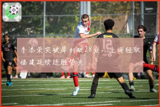 李添荣突破犀利砍28分,上海轻取福建延续连胜势头