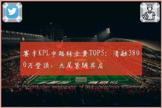 赛季KPL中路转会费TOP5：清融3800万登顶，九尾紧随其后