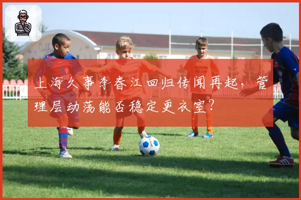 上海久事李春江回归传闻再起，管理层动荡能否稳定更衣室？