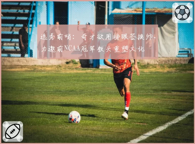 选秀前哨：奇才欲用榜眼签换帅，力邀前NCAA冠军教头重塑文化