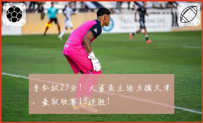 李弘权23分!大鲨鱼主场力擒天津,豪取联赛15连胜!