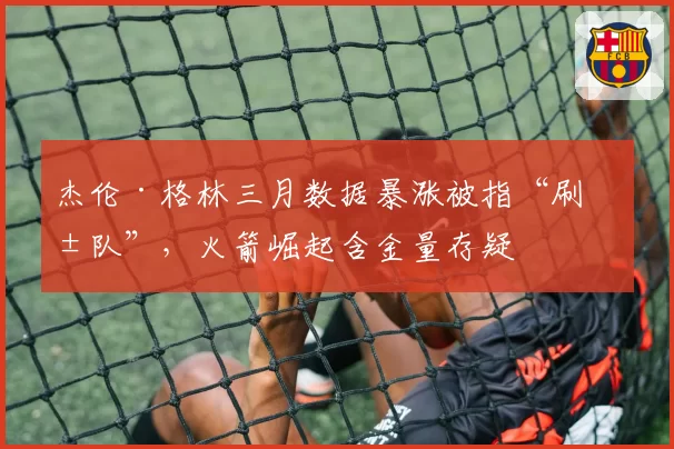 杰伦·格林三月数据暴涨被指“刷弱队”，火箭崛起含金量存疑