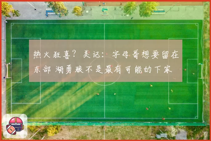 热火狂喜？美记：字母哥想要留在东部 湖勇狼不是最有可能的下家